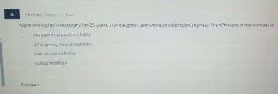 4
Multiple Choice 1 point
Mary worked as a secretary for 25 years Her daughter Jane works as a biological engineer.The difference in status speaks to
intragenerational mobility
intergenerational mobility
horizontal mobility
status mobility