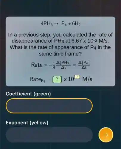 4PH_(3)arrow P_(4)+6H_(2)
In a previous step, you calculated I the rate of
disappearance of PH_(3) at 6.67times 10-3M/s
What is the rate of appearance of P_(4) in the
same time frame?
Rate=-(1)/(4)(Delta [PH_(3)])/(Delta t)=(Delta [P_(4)])/(Delta t)
Rate_(P_(4))=[?]times 10^[?]M/s
Coefficient (green)
Exponent (yellow)