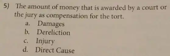 5) The amount of money that is awarded by a court or
the jury as compensation for the tort.
a. Damages
b. Dereliction
c. Injury
d. Direct Cause