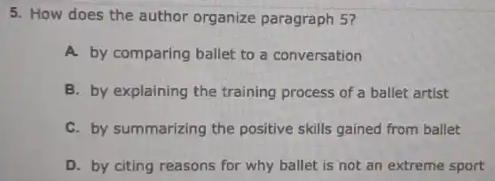 5. How does the author organize paragraph 5?
A. by comparing ballet to a conversation
B. by explaining the training process of a ballet artist
C. by summarizing the positive skills gained from ballet
D. by citing reasons for why ballet is not an extreme sport