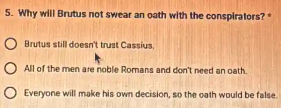 5. Why will Brutus not swear an oath with the conspirators?
Brutus still doesn't trust Cassius.
All of the men are noble Romans and don't need an oath.
Everyone will make his own decision, so the oath would be false.