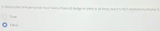 5. Destruction firm personnel must have a Photo ID Badge on them at all times, but it is NOT necessary to display it.
True
False