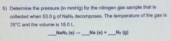 5) Determine the pressure (in mmHg) for the nitrogen gas sample that is
collected when 53.0 g of NaN_(3) decomposes. The temperature of the gas is
25^circ C and the volume is 18.0 L.
underline ( )NaN_(3)(s)arrow underline ( )Na(s)+underline ( )N_(2)(g)