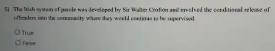5) The Irish system of parole was developed by Sir Walter Crofton and involved the conditional release of
offenders into the community where they would continue to be supervised.
True
False