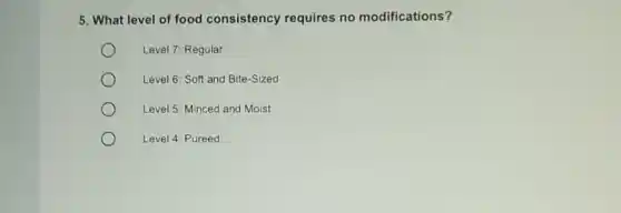 5. What level of food consistency requires no modifications?
Level 7: Regular
Level 6: Soft and Bite-Sized
Level 5: Minced and Moist
Level 4: Pureed
