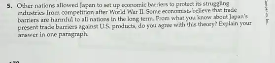 5. Other nations allowed Japan to set up economic barriers to protect its struggling
industries from competition after World War II Some economists believe that trade
barriers are harmful to all nations in the long term. From what you know about Japan's
present trade barriers against U.S. products, do you agree with this theory? Explain your
answer in one paragraph.