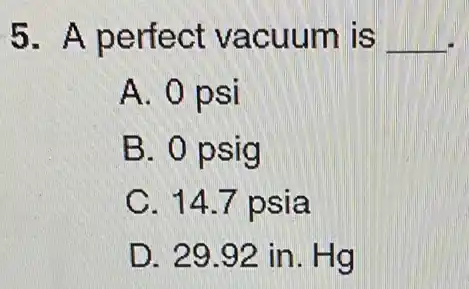 5. A perfect vacuum is __
A. 0 psi
B. 0 psig
C. 14.7 psia
D. 29.92 in . Hg