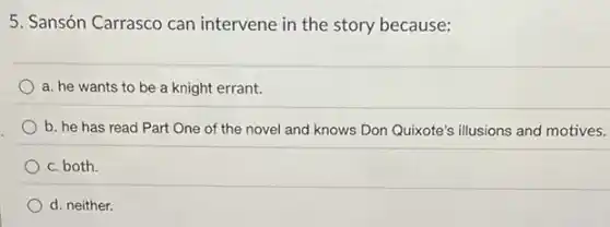 5. Sansón Carrasco can intervene in the story because:
a. he wants to be a knight errant.
b. he has read Part One of the novel and knows Don Quixote's illusions and motives.
c. both.
d. neither.