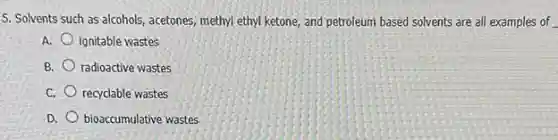 5. Solvents such as alcohols, acetones, methyl ethyl ketone, and petroleum based solvents are all examples of
A. ignitable wastes
B. radioactive wastes
C. recyclable wastes
D. bioaccumulative wastes