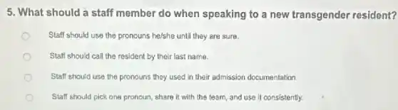 5. What should a staff member do when speaking to a new transgender resident?
Staff should use the pronouns he/she until they are sure.
Staff should call the resident by their last name.
Staff should use the pronouns they used in their admission documentation
Staff should pick one pronoun, share it with the team, and use it consistently.
