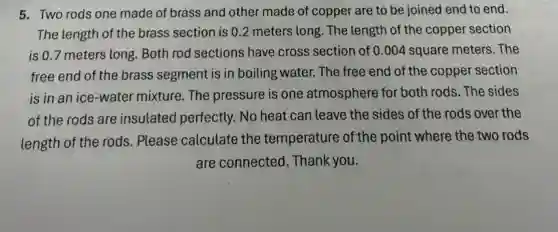 5. Two rods one made of brass and other made of copper are to be joined end to end.
The length of the brass section is 0 .2 meters long. The length of the copper section
is 0.7 meters long. Both rod sections have cross section of 0.004 square meters . The
free end of the brass segment is in boiling water. The free end of the copper section
is in an ice -water mixture. The pressure is one atmosphere for both rods The sides
of the rods are insulated perfectly. No heat can leave the sides of the rods over the
length of the rods.Please calculate the temperature of the point where the two rods
are connected . Thank you.