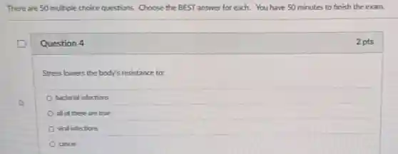 There are 50 multiple choice questions. Choose the BEST answer for each. You have 50 minutes to finish the exam.
Question 4
Stress lowers the body's resistance to:
bacterial infections
all of these are true
viral infections
cancer
2 pts