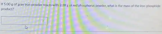 If 5.00 g of gray iron powder reacts with 2.38 g of red phosphorus powder, what is the mass of the iron phosphide
product?
square