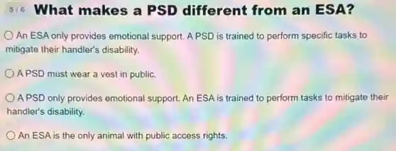 516 What makes a PSD different from an ES A?
An ESA only provides emotional support. A PSD is trained to perform specific tasks to
mitigate their handler's disability.
APSD must wear a vest in public.
APSD only provides emotional support. An ESA is trained to perform tasks to mitigate their
handler's disability.
An ESA is the only animal with public access rights.
