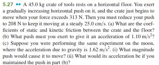 5.27 A 45.0 kg crate of tools rests on a horizontal floor.You exert
a gradually increasing horizontal push on it,and the crate just begins to
move when your force exceeds 313 N. Then you must reduce your push
to 208 N to keep it moving at a steady 25.0cm/s (a) What are the coef-
ficients of static and kinetic friction between the crate and the floor?
(b) What push must you exert to give it an acceleration of 1.10m/s^2
(c) Suppose you were performing the same experiment on the moon,
where the acceleration due to gravity is 1.62m/s^2 (i) What magnitude
push would cause it to move? (ii) What would its acceleration be if you
maintained the push in part (b)?