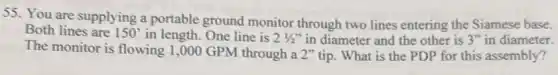 55. You are supplying a portable ground monitor through two lines entering the Siamese base.
Both lines are 150' in length. One line is 21/2'' in diameter and the other is 3'' in diameter.
The monitor is flowing 1,000 GPM through a 2" tip. What is the PDP for this assembly?