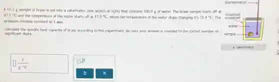 A 55.3 g sample of brass is put into a calorimeter (see sketch at right) that contains 100.0 g of water. The brass sample starts off at
97.1^circ C and the temperature of the water starts off at 17.0^circ C When the temperature of the water stops changing it's 21.4^circ C The
pressure remains constant at 1 atm.
Calculate the specific heat capacity of brass according to this experiment. Be sure your answer is rounded to the correct number of
significant digits.