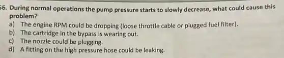 56. During normal operations the pump pressure starts to slowly decrease, what could cause this
problem?
a) The engine RPM could be dropping (loose throttle cable or plugged fuel filter).
b) The cartridge in the bypass is wearing out.
c) The nozzle could be plugging.
d) A fitting on the high pressure hose could be leaking.