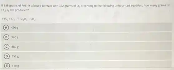 If 588 grams of FeS_(2) is allowed to react with 352 grams of O_(2) according to the following unbalanced equation, how many grams of
Fe_(2)O_(3) are produced?
FeS_(2)+O_(2)arrow Fe_(2)O_(3)+SO_(2)
A 4268
B 3208
C 8808
D 3528
E 1108