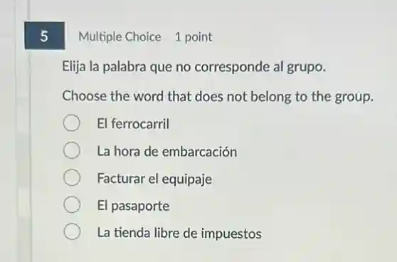 5
Multiple Choice 1 point
Elija la palabra que no corresponde al grupo.
Choose the word that does not belong to the group.
El ferrocarril
La hora de embarcación
Facturar el equipaje
El pasaporte
La tienda libre de impuestos