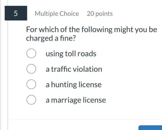 5
Multiple Choice 20 points
For which of the following might you be
charged a fine?
using toll roads
a traffic violation
a hunting license
a marriage license