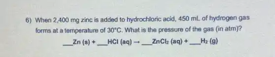6) When 2,400 mg zinc is added to hydrochloric acid, 450 mL of hydrogen gas
forms at a temperature of 30^circ C What is the pressure of the gas (in atm)?
underline ( )Zn(s)+underline ( )HCl(aq)arrow underline ( )ZnCl_(2)(aq)+underline ( )H_(2)(g)