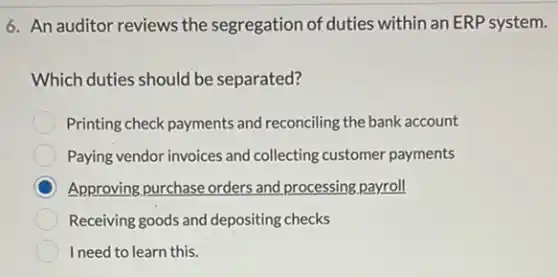 6. An auditor reviews the segregation of duties within an ERP system.
Which duties should be separated?
Printing check payments and reconciling the bank account
Paying vendor invoices and collecting customer payments
C Approving,purchase orders and processing payroll
Receiving goods and depositing checks
I need to learn this.