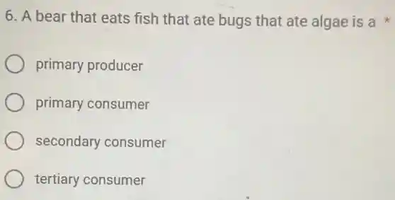 6. A bear that eats fish that ate bugs that ate algae is a
primary producer
primary consumer
secondary consumer
tertiary consumer