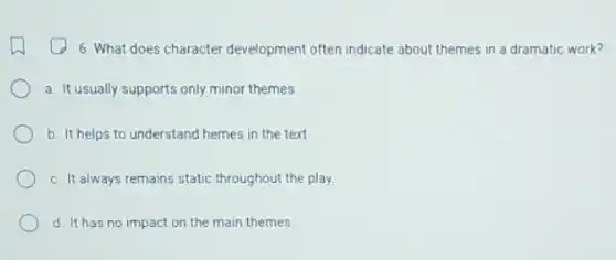 6. What does character development often indicate about themes in a dramatic work?
a. It usually supports only minor themes.
b. It helps to understand hemes in the text.
c. It always remains static throughout the play.
d. It has no impact on the main themes.