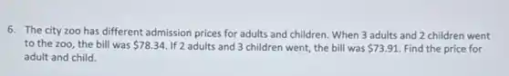 6. The city zoo has different admission prices for adults and children . When 3 adults and 2 children went
to the zoo, the bill was 78.34 If 2 adults and 3 children went, the bill was 73.91 Find the price for
adult and child.