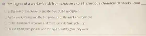 6) The degree of a worker's risk from exposure to a hazardous chemical depends upon __
a) the cost of the chemical and the size of the workplace
b) the worker's age and the temperature of the work environment
c) the duration of exposure and the chemicals toxic potency
d) the employee's job title and the type of safety gear they wear