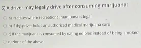 6) A driver may legally drive after consuming marijuana:
a) In states where recreational marijuana is legal
b) If theydriver holds an authorized medical marijuana card
c) If the marijuana is consumed by eating edibles instead of being smoked
d) None of the above