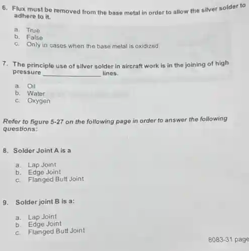 6. Flux must be removed from the base metal in order to allow the silver solder to
adhere to it.
a. True
b. False
c. Only in cases when the base metal is oxidized.
7. The principle use of silver solder in aircraft work is in the joining of high
pressure __ lines.
a. Oil
b. Water
c. Oxygen
Refer to figure 5-27 on the following page in order to answer the following
questions:
8. Solder Joint A is a
a. Lap Joint
b. Edge Joint
c. Flanged Butt Joint
9. Solder joint B is a:
a. Lap Joint
b. Edge Joint
c. Flanged Butt Joint