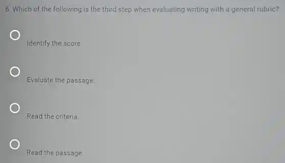 6. Which of the following is the third step when evaluating writing with a general rubric?
Identify the score.
Evaluate the passage.
Read the criteria.
Read the passage.