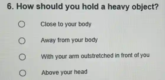 6. How should you hold a heavy object?
Close to your body
Away from your body
With your arm outstretched in front of you
Above your head