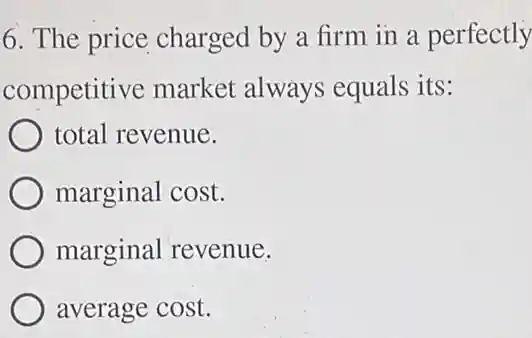 6. The price charged by a firm in a perfectly
competitive market always equals its:
total revenue.
marginal cost.
marginal revenue.
average cost.