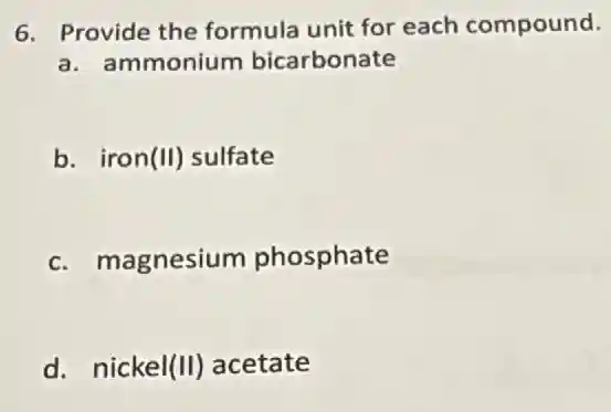 6. Provide the formula unit for each compound.
a. ammonium bicarbonate
b. iron (II) sulfate
c. magnesium phosphate
d. nickel (II) acetate