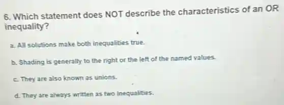 6. Which statement does NOT describe the characteristics of an OR
inequality?
a. All solutions make both inequalities true.
b. Shading is generally to the right or the left of the named values.
c. They are also known as unions.
d. They are always written as two inequalities.