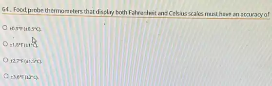 64. Food probe thermometers that display both Fahrenheit and Celsius scales must have an accuracy of
pm 0.9^circ F(pm 0.5^circ C)
pm 1.8^circ F(pm 1^circ C)
pm 2.7^circ F(pm 1.5^circ C)
pm 3.6^circ F(pm 2^circ C)