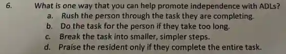 6.
What is one way that you can help promote independence with ADLs?
a. Rush the person through the task they are completing.
b. Do the task for the person if they take too long.
c. Break the task into smaller , simpler steps.
d. Praise the resident only if they complete the entire task.