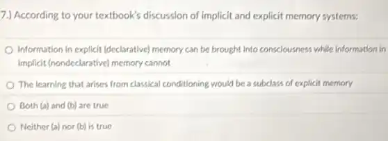 7.) According to your textbook's discussion of implicit and explicit memory systems:
Information in explicit (declarative) memory can be brought into consciousness while information in
implicit (nondeclarative)memory cannot
The learning that arises from classical conditioning would be a subclass of explicit memory
Both (a) and (b)are true
Neither (a) nor (b)is true
