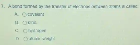 7. A bond formed by the transfer of electrons between atoms is called:
A. covalent
B. ionic
C. hydrogen
D. atomic weight
