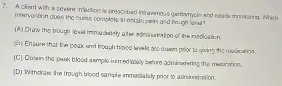 7. A client with a severe infection is prescribed intravenous gentamycin and needs monitoring. Which
intervention does the nurse complete to obtain peak and trough level?
(A) Draw the trough level immediately after administration of the medication.
(B) Ensure that the peak and trough blood levels are drawn prior to giving the medication.
(C) Obtain the peak blood sample immediately before administering the medication.
(D) Withdraw the trough blood sample immediately prior to administration.