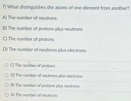 7) What distinguishes the atoms of one element from another?
A) The number of neutrons
B) The number of protons plus neutrons
C) The number of protons
D) The number of neutrons plus electrons
C) The number of protons
D) The number of neutrons plus electrons
B) The number of protons plus neutrons
A) The number of neutrons