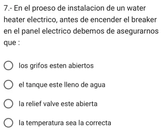 7. - En el proeso de instalacion de un water
heater electrico . antes de encender el breaker
en el panel electrico debemos de asegurarnos
que :
los grifos esten abiertos
el tanque este Ileno de agua
la relief valve este abierta
la temperatura sea la correcta