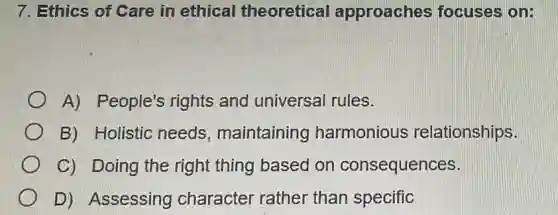 7. Ethics of Care in ethical theoretical approaches focuses on:
A) People's rights and universal rules.
B) Holistic needs , maintaining harmonious relationships.
C) Doing the right thing based on consequences.
D) Assessing character rather than specific
