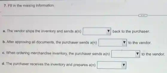 7. Fill in the missing information.
a. The vendor ships the inventory and sends a(n) square  back to the purchaser.
b. After approving all documents, the purchaser sends a(n) square  to the vendor.
c. When ordering merchandise inventory, the purchaser sends a(n) square  to the vendor.
d. The purchaser receives the inventory and prepares a(n) square