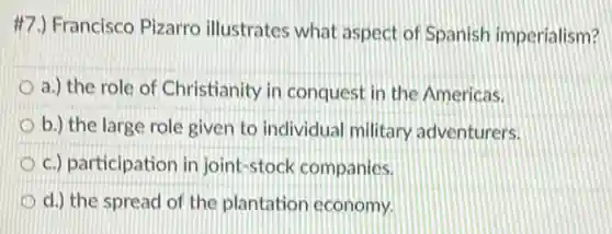 #7.) Francisco Pizarro illustrates what aspect of Spanish imperialism?
a.) the role of Christianity in conquest in the Americas.
b.) the large role given to individual military adventurers.
c.) participation in joint-stock companies.
d.) the spread of the plantation economy.