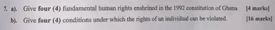 7. a). Give four (4)fundamental human rights enshrined in the 1992 constitution of Ghana
[4 marks]
b). Give four (4)conditions under which the rights of an individual can be violated.
[16 marks]