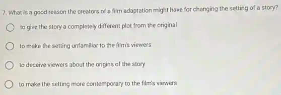 7. What is a good reason the creators of a film adaptation might have for changing the setting of a story?
to give the story a completely different plot from the original
to make the setting unfamiliar to the film's viewers
to deceive viewers about the origins of the story
to make the setting more contemporary to the film's viewers